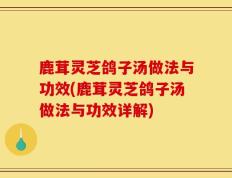 鹿茸灵芝鸽子汤做法与功效(鹿茸灵芝鸽子汤做法与功效详解)