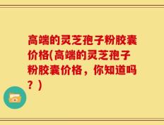 高端的灵芝孢子粉胶囊价格(高端的灵芝孢子粉胶囊价格，你知道吗？)