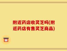 附近药店收灵芝吗(附近药店有售灵芝商品)