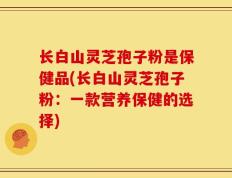 长白山灵芝孢子粉是保健品(长白山灵芝孢子粉：一款营养保健的选择)