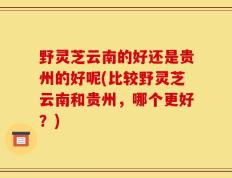 野灵芝云南的好还是贵州的好呢(比较野灵芝云南和贵州，哪个更好？)