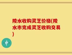 陵水收购灵芝价格(陵水市完成灵芝收购交易)