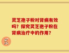 灵芝孢子粉对肾病有效吗？探究灵芝孢子粉在肾病治疗中的作用？