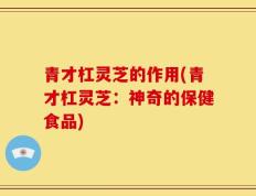 青才杠灵芝的作用(青才杠灵芝：神奇的保健食品)