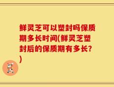 鲜灵芝可以塑封吗保质期多长时间(鲜灵芝塑封后的保质期有多长？)
