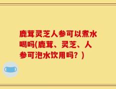 鹿茸灵芝人参可以煮水喝吗(鹿茸、灵芝、人参可泡水饮用吗？)