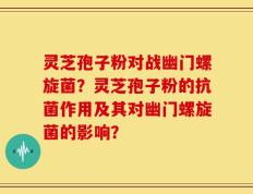 灵芝孢子粉对战幽门螺旋菌？灵芝孢子粉的抗菌作用及其对幽门螺旋菌的影响？
