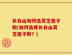 长白山如何选灵芝孢子粉(如何选择长白山灵芝孢子粉？)