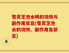 雪灵芝泡水喝的功效与副作用禁忌(雪灵芝泡水的功效、副作用及禁忌)