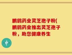 鹏鹞药业灵芝孢子粉(鹏鹞药业推出灵芝孢子粉，助您健康养生
