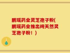 鹏瑶药业灵芝孢子粉(鹏瑶药业推出纯天然灵芝孢子粉！)