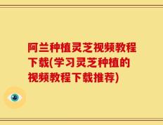 阿兰种植灵芝视频教程下载(学习灵芝种植的视频教程下载推荐)