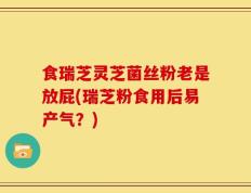 食瑞芝灵芝菌丝粉老是放屁(瑞芝粉食用后易产气？)