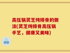 高压锅灵芝炖排骨的做法(灵芝炖排骨高压锅手艺，健康又美味)