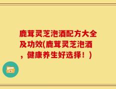 鹿茸灵芝泡酒配方大全及功效(鹿茸灵芝泡酒，健康养生好选择！)