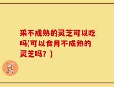 采不成熟的灵芝可以吃吗(可以食用不成熟的灵芝吗？)