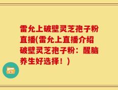 雷允上破壁灵芝孢子粉直播(雷允上直播介绍破壁灵芝孢子粉：醒脑养生好选择！)