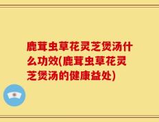 鹿茸虫草花灵芝煲汤什么功效(鹿茸虫草花灵芝煲汤的健康益处)