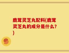 鹿茸灵芝丸配料(鹿茸灵芝丸的成分是什么？)