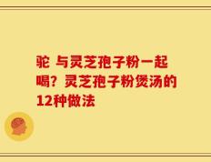 驼 与灵芝孢子粉一起喝？灵芝孢子粉煲汤的12种做法