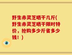 野生赤灵芝晒干几斤(野生赤灵芝晒干限时特价，抢购多少斤省多少钱！)