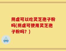 阴虚可以吃灵芝孢子粉吗(阴虚可使用灵芝孢子粉吗？)