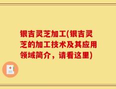 银吉灵芝加工(银吉灵芝的加工技术及其应用领域简介，请看这里)