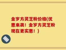 金岁方灵芝粉价格(优惠来袭！金岁方灵芝粉现在更实惠！)