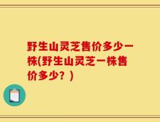野生山灵芝售价多少一株(野生山灵芝一株售价多少？)