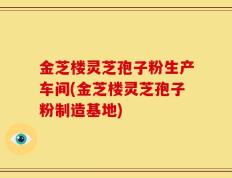 金芝楼灵芝孢子粉生产车间(金芝楼灵芝孢子粉制造基地)