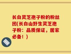 长白灵芝孢子粉的粉丝团(长白山野生灵芝孢子粉：品质保证，居家必备！)