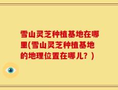 雪山灵芝种植基地在哪里(雪山灵芝种植基地的地理位置在哪儿？)