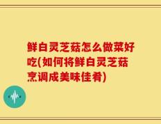 鲜白灵芝菇怎么做菜好吃(如何将鲜白灵芝菇烹调成美味佳肴)