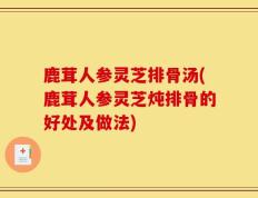 鹿茸人参灵芝排骨汤(鹿茸人参灵芝炖排骨的好处及做法)