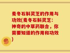 麦冬石斛灵芝的作用与功效(麦冬石斛灵芝：神奇的中草药联合，你需要知道的作用和功效)