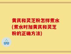 黄芪和灵芝粉怎样煮水(煮水时加黄芪和灵芝粉的正确方法)