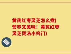 黄芪红枣灵芝怎么煮(营养又美味！黄芪红枣灵芝煲汤小窍门)