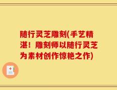 随行灵芝雕刻(手艺精湛！雕刻师以随行灵芝为素材创作惊艳之作)