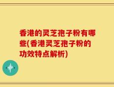 香港的灵芝孢子粉有哪些(香港灵芝孢子粉的功效特点解析)