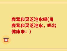 鹿茸和灵芝泡水喝(用鹿茸和灵芝泡水，喝出健康来！)