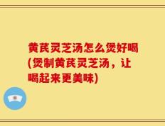 黄芪灵芝汤怎么煲好喝(煲制黄芪灵芝汤，让喝起来更美味)