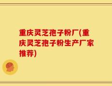 重庆灵芝孢子粉厂(重庆灵芝孢子粉生产厂家推荐)
