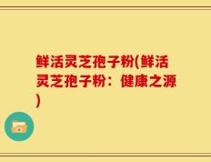 鲜活灵芝孢子粉(鲜活灵芝孢子粉：健康之源)