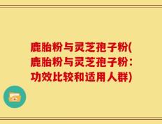 鹿胎粉与灵芝孢子粉(鹿胎粉与灵芝孢子粉：功效比较和适用人群)