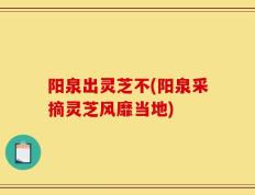 阳泉出灵芝不(阳泉采摘灵芝风靡当地)