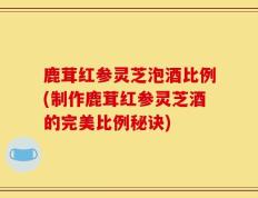 鹿茸红参灵芝泡酒比例(制作鹿茸红参灵芝酒的完美比例秘诀)