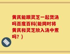 黄芪能跟灵芝一起煲汤吗百度百科(能同时将黄芪和灵芝放入汤中煮吗？)