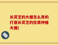 长灵芝的大棚怎么弄的打造长灵芝的优质种植大棚)