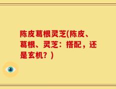 陈皮葛根灵芝(陈皮、葛根、灵芝：搭配，还是玄机？)