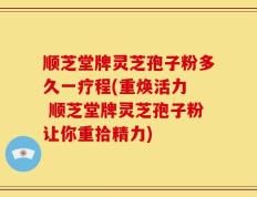 顺芝堂牌灵芝孢子粉多久一疗程(重焕活力  顺芝堂牌灵芝孢子粉让你重拾精力)